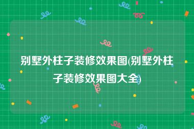 别墅外柱子装修效果图(别墅外柱子装修效果图大全)
