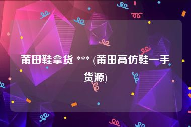 莆田鞋拿货 *** (莆田高仿鞋一手货源)