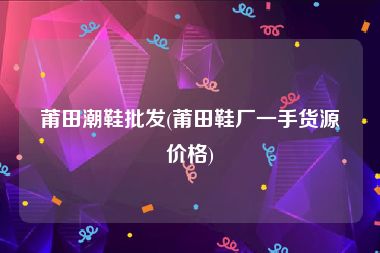 莆田潮鞋批发(莆田鞋厂一手货源价格)