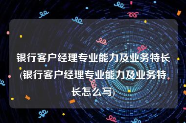 银行客户经理专业能力及业务特长(银行客户经理专业能力及业务特长怎么写)