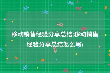移动销售经验分享总结(移动销售经验分享总结怎么写)