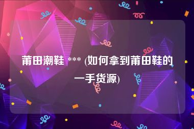 莆田潮鞋 *** (如何拿到莆田鞋的一手货源)