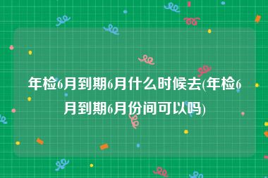 年检6月到期6月什么时候去(年检6月到期6月份间可以吗)
