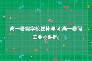 高一暑假学校要补课吗(高一暑假需要补课吗)