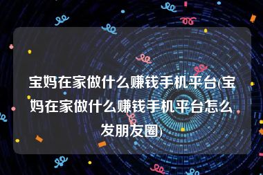 宝妈在家做什么赚钱手机平台(宝妈在家做什么赚钱手机平台怎么发朋友圈)