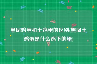 黑凤鸡蛋和土鸡蛋的区别(黑凤土鸡蛋是什么鸡下的蛋)