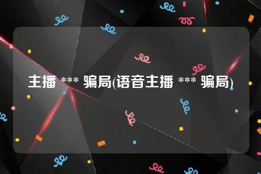 主播 *** 骗局(语音主播 *** 骗局)