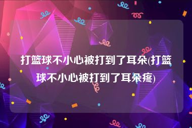打篮球不小心被打到了耳朵(打篮球不小心被打到了耳朵疼)