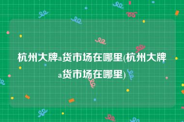 杭州大牌a货市场在哪里(杭州大牌a货市场在哪里)