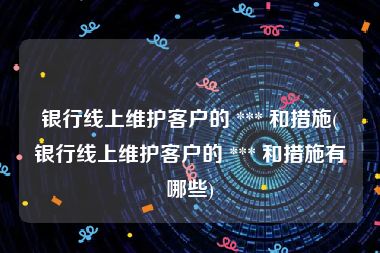 银行线上维护客户的 *** 和措施(银行线上维护客户的 *** 和措施有哪些)
