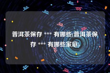 普洱茶保存 *** 有哪些(普洱茶保存 *** 有哪些家庭)