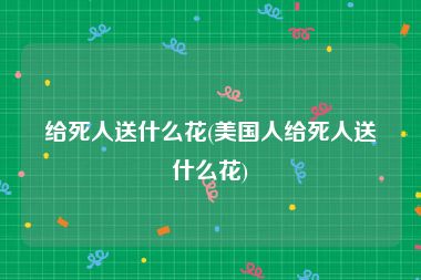 给死人送什么花(美国人给死人送什么花)