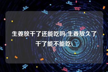 生姜放干了还能吃吗(生姜放久了干了能不能吃)