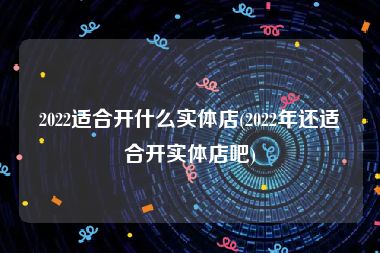 2022适合开什么实体店(2022年还适合开实体店吧)