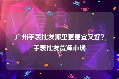 广州手表批发哪里更便宜又好？手表批发货源市场