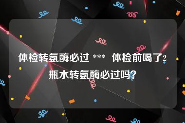 体检转氨酶必过 ***  体检前喝了2瓶水转氨酶必过吗？