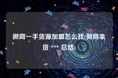 微商一手货源加盟怎么找(微商拿货 *** 总结)
