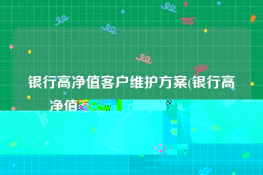 银行高净值客户维护方案(银行高净值客户维护方案怎么写)