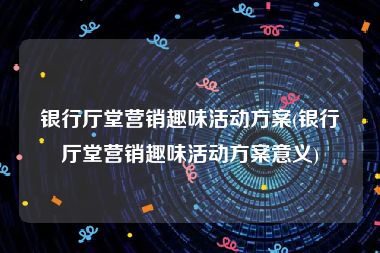 银行厅堂营销趣味活动方案(银行厅堂营销趣味活动方案意义)