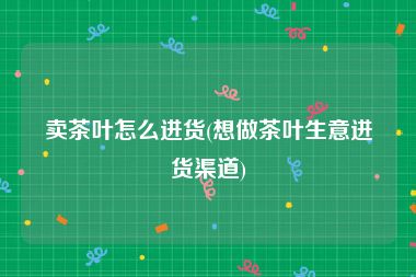卖茶叶怎么进货(想做茶叶生意进货渠道)