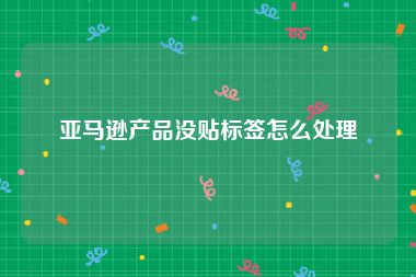 亚马逊产品没贴标签怎么处理