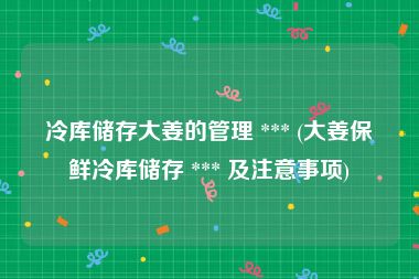 冷库储存大姜的管理 *** (大姜保鲜冷库储存 *** 及注意事项)