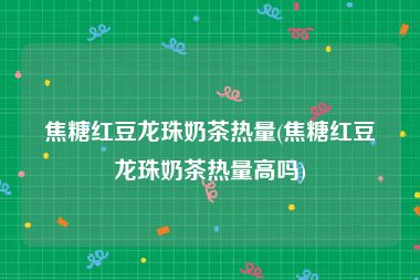 焦糖红豆龙珠奶茶热量(焦糖红豆龙珠奶茶热量高吗)