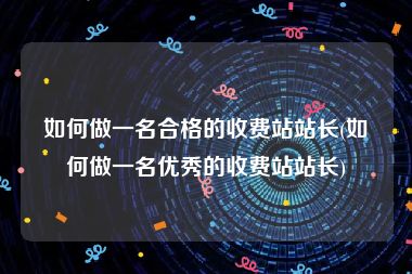 如何做一名合格的收费站站长(如何做一名优秀的收费站站长)