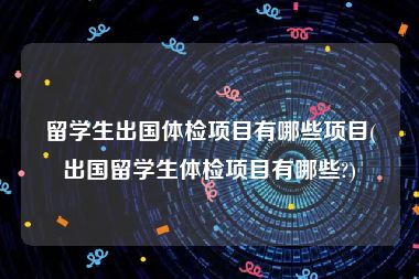 留学生出国体检项目有哪些项目(出国留学生体检项目有哪些?)