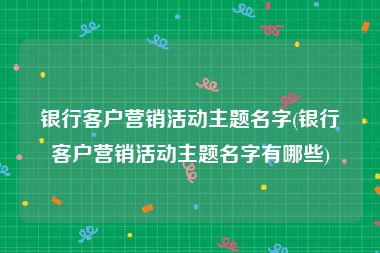银行客户营销活动主题名字(银行客户营销活动主题名字有哪些)