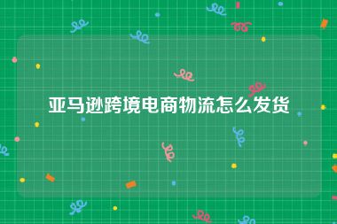 亚马逊跨境电商物流怎么发货