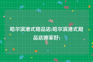 哈尔滨港式甜品店(哈尔滨港式甜品店哪家好)