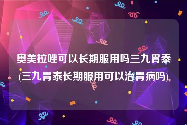 奥美拉唑可以长期服用吗三九胃泰(三九胃泰长期服用可以治胃病吗)