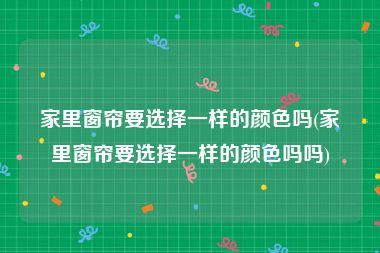 家里窗帘要选择一样的颜色吗(家里窗帘要选择一样的颜色吗吗)