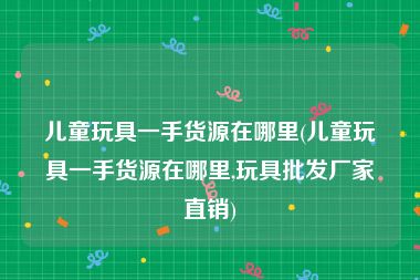 儿童玩具一手货源在哪里(儿童玩具一手货源在哪里,玩具批发厂家直销)