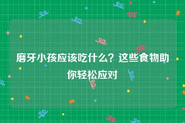 磨牙小孩应该吃什么？这些食物助你轻松应对