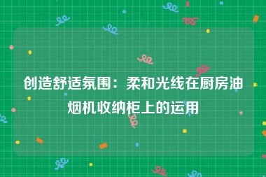 创造舒适氛围：柔和光线在厨房油烟机收纳柜上的运用