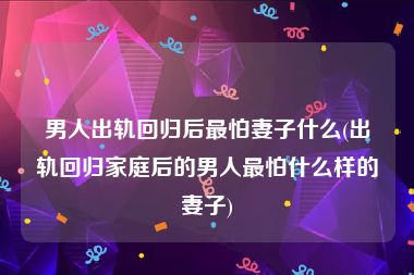 男人出轨回归后最怕妻子什么(出轨回归家庭后的男人最怕什么样的妻子)