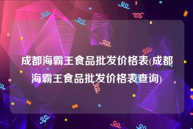成都海霸王食品批发价格表(成都海霸王食品批发价格表查询)