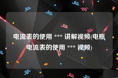 电流表的使用 *** 讲解视频(电瓶电流表的使用 *** 视频)