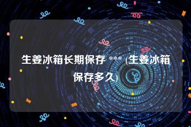 生姜冰箱长期保存 *** (生姜冰箱保存多久)