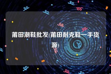 莆田潮鞋批发(莆田耐克鞋一手货源)