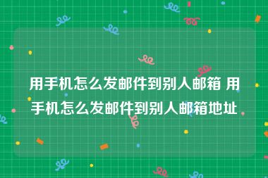 用手机怎么发邮件到别人邮箱 用手机怎么发邮件到别人邮箱地址
