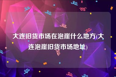 大连旧货市场在泡崖什么地方(大连泡崖旧货市场地址)