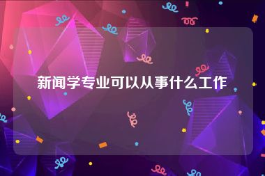 新闻学专业可以从事什么工作