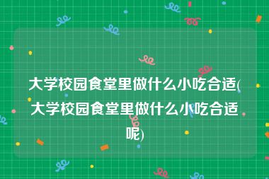 大学校园食堂里做什么小吃合适(大学校园食堂里做什么小吃合适呢)
