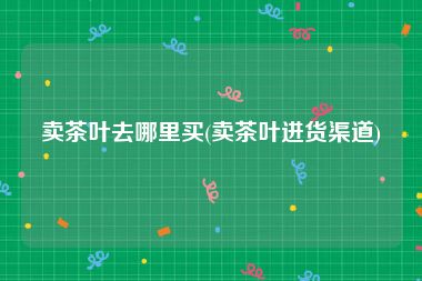卖茶叶去哪里买(卖茶叶进货渠道)