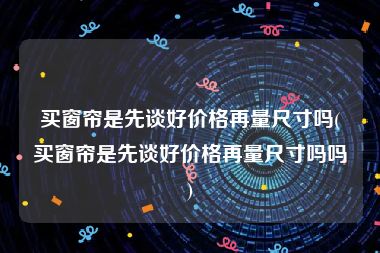 买窗帘是先谈好价格再量尺寸吗(买窗帘是先谈好价格再量尺寸吗吗)