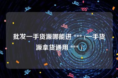 批发一手货源哪能进 *** (一手货源拿货通用 *** )