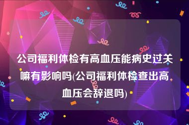 公司福利体检有高血压能病史过关嘛有影响吗(公司福利体检查出高血压会辞退吗)
